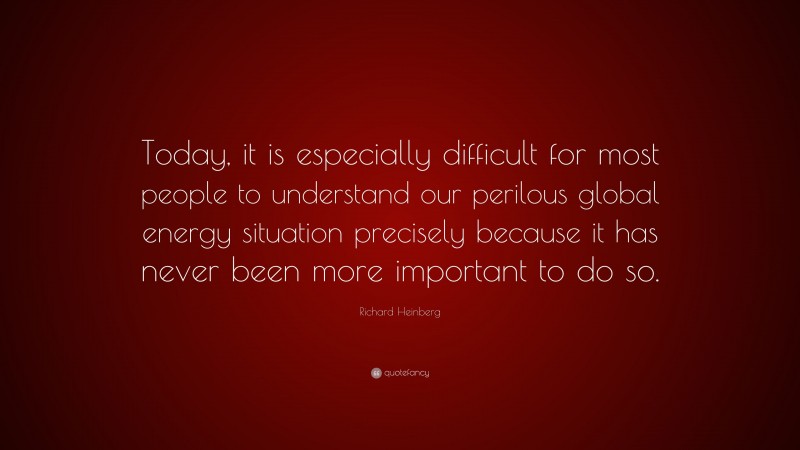 Richard Heinberg Quote: “Today, it is especially difficult for most people to understand our perilous global energy situation precisely because it has never been more important to do so.”