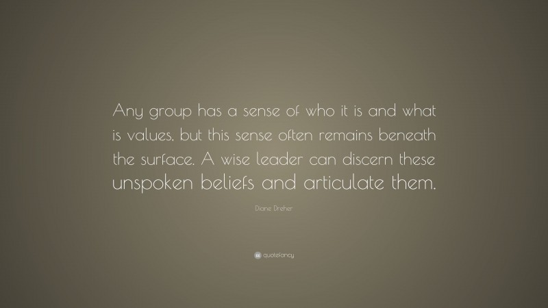 Diane Dreher Quote: “Any group has a sense of who it is and what is values, but this sense often remains beneath the surface. A wise leader can discern these unspoken beliefs and articulate them.”