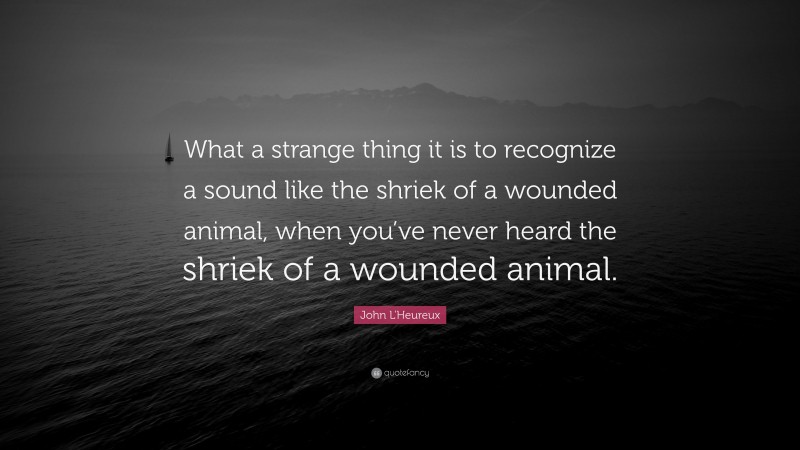John L'Heureux Quote: “What a strange thing it is to recognize a sound like the shriek of a wounded animal, when you’ve never heard the shriek of a wounded animal.”