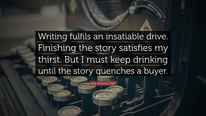 Ace Antonio Hall Quote: “Writing fulfils an insatiable drive. Finishing the story satisfies my thirst. But I must keep drinking until the story quenches a buyer.”