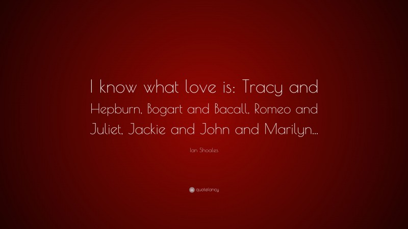 Ian Shoales Quote: “I know what love is: Tracy and Hepburn, Bogart and Bacall, Romeo and Juliet, Jackie and John and Marilyn...”