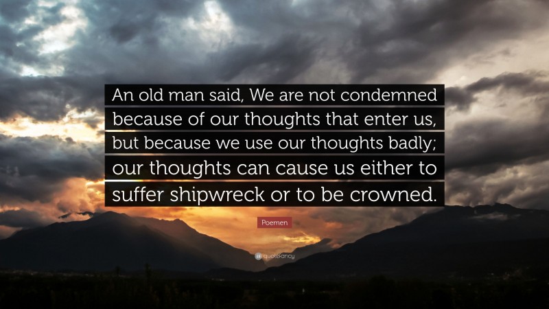 Poemen Quote: “An old man said, We are not condemned because of our thoughts that enter us, but because we use our thoughts badly; our thoughts can cause us either to suffer shipwreck or to be crowned.”