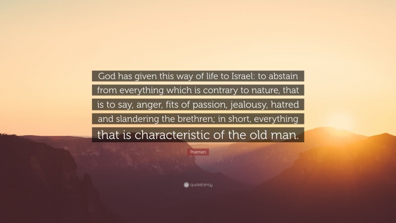 Poemen Quote: “God has given this way of life to Israel: to abstain from everything which is contrary to nature, that is to say, anger, fits of passion, jealousy, hatred and slandering the brethren; in short, everything that is characteristic of the old man.”