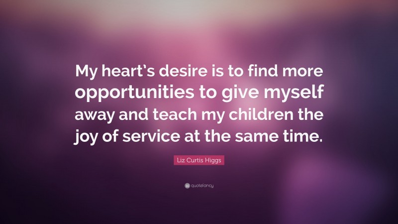 Liz Curtis Higgs Quote: “My heart’s desire is to find more opportunities to give myself away and teach my children the joy of service at the same time.”