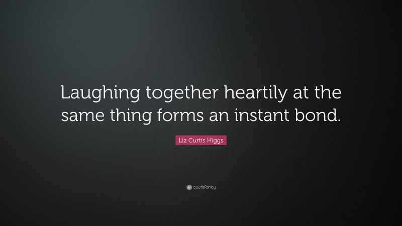 Liz Curtis Higgs Quote: “Laughing together heartily at the same thing forms an instant bond.”
