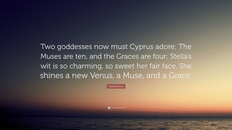 Callimachus Quote: “Two goddesses now must Cyprus adore; The Muses are ten, and the Graces are four; Stella’s wit is so charming, so sweet her fair face, She shines a new Venus, a Muse, and a Grace.”