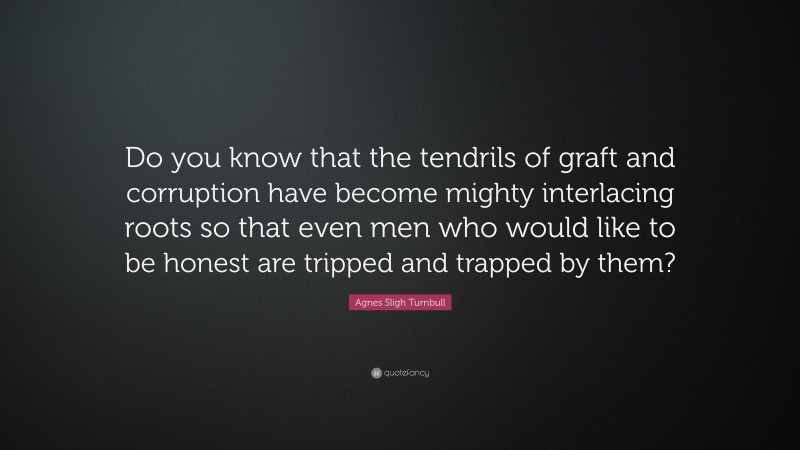 Agnes Sligh Turnbull Quote: “Do you know that the tendrils of graft and corruption have become mighty interlacing roots so that even men who would like to be honest are tripped and trapped by them?”