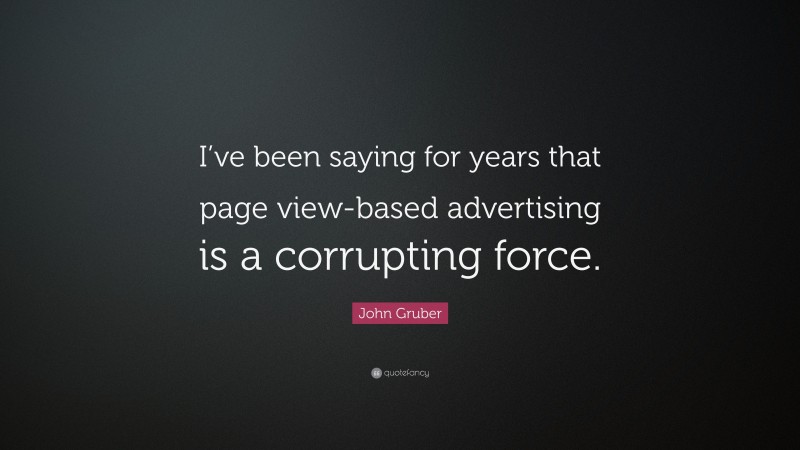 John Gruber Quote: “I’ve been saying for years that page view-based advertising is a corrupting force.”