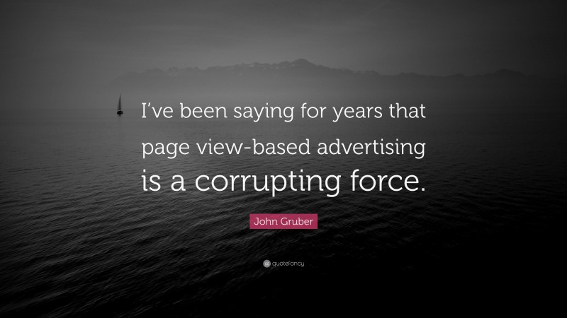 John Gruber Quote: “I’ve been saying for years that page view-based advertising is a corrupting force.”