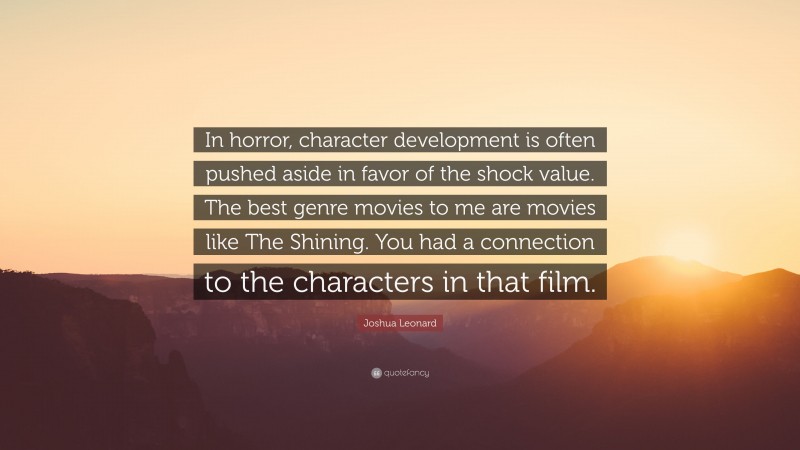 Joshua Leonard Quote: “In horror, character development is often pushed aside in favor of the shock value. The best genre movies to me are movies like The Shining. You had a connection to the characters in that film.”