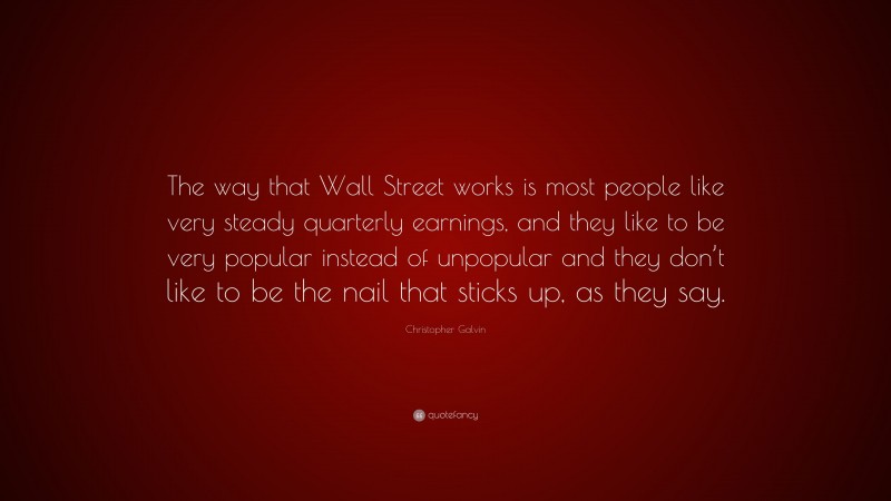 Christopher Galvin Quote: “The way that Wall Street works is most people like very steady quarterly earnings, and they like to be very popular instead of unpopular and they don’t like to be the nail that sticks up, as they say.”