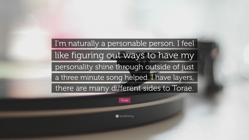 Torae Quote: “I’m naturally a personable person. I feel like figuring out ways to have my personality shine through outside of just a three minute song helped. I have layers, there are many different sides to Torae.”