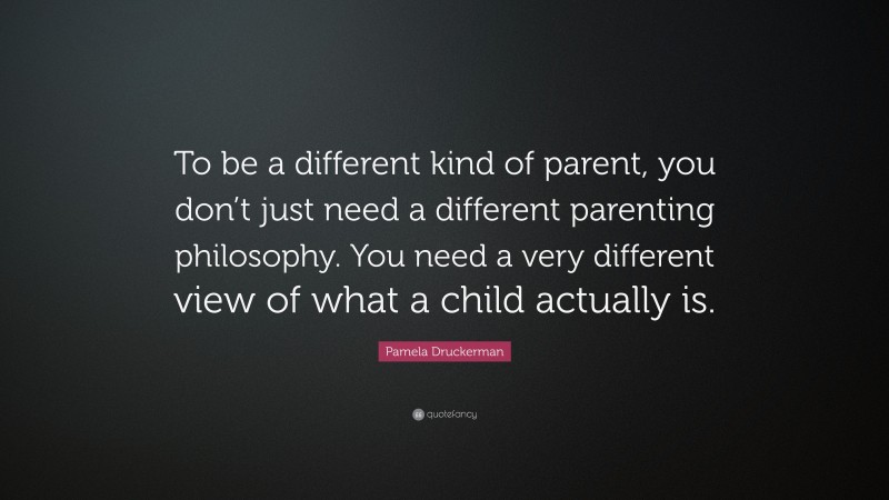 Pamela Druckerman Quote: “To be a different kind of parent, you don’t just need a different parenting philosophy. You need a very different view of what a child actually is.”