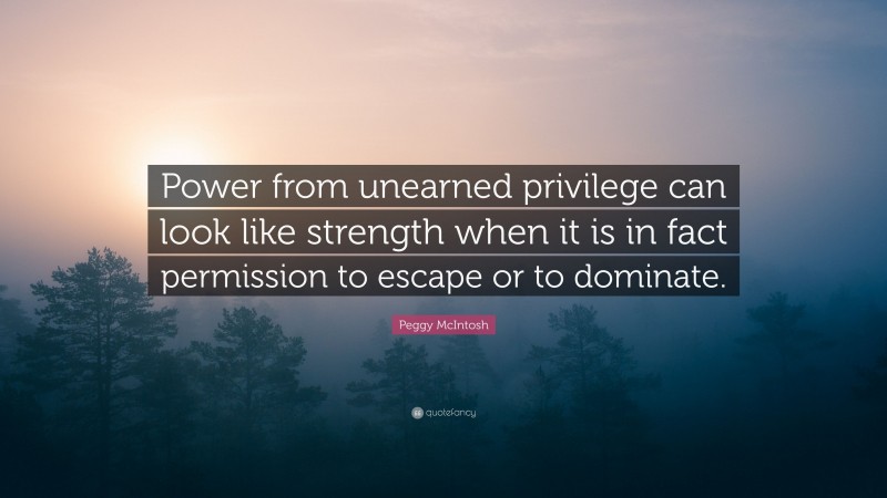 Peggy McIntosh Quote: “Power from unearned privilege can look like strength when it is in fact permission to escape or to dominate.”