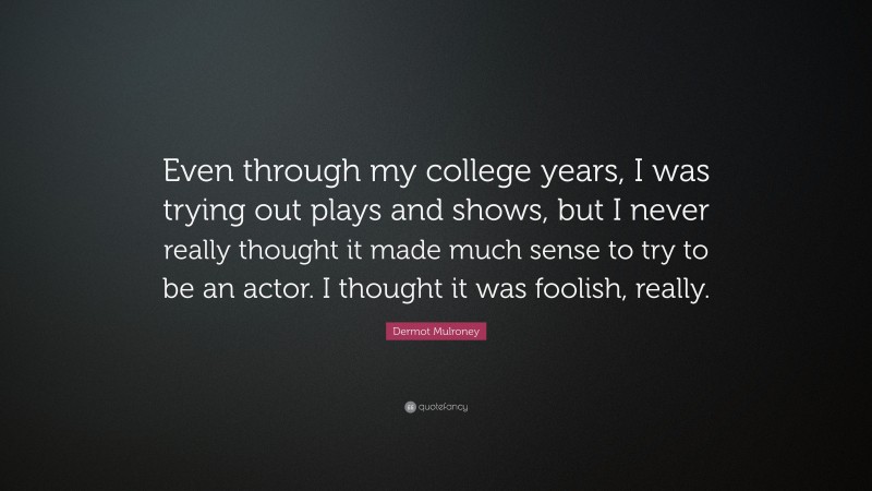 Dermot Mulroney Quote: “Even through my college years, I was trying out plays and shows, but I never really thought it made much sense to try to be an actor. I thought it was foolish, really.”