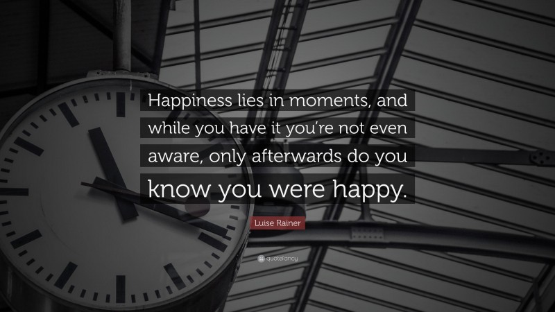 Luise Rainer Quote: “Happiness lies in moments, and while you have it you’re not even aware, only afterwards do you know you were happy.”