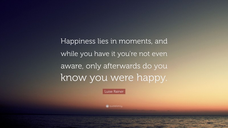 Luise Rainer Quote: “Happiness lies in moments, and while you have it you’re not even aware, only afterwards do you know you were happy.”