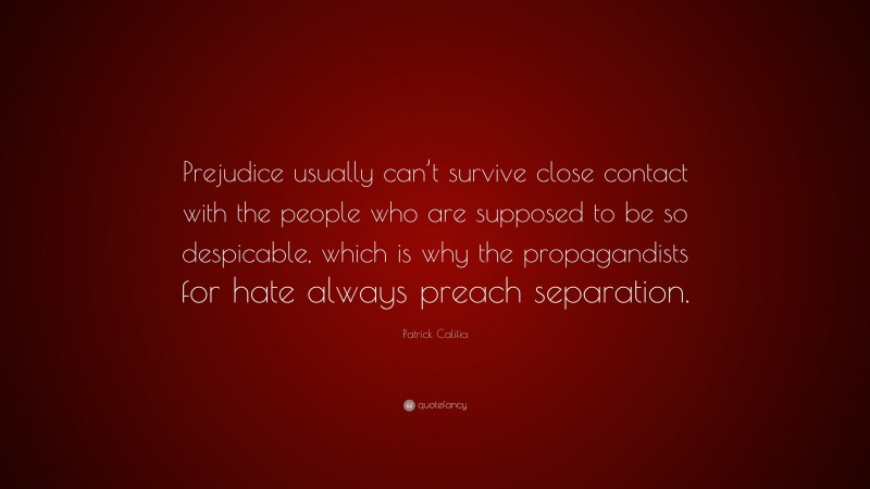 Patrick Califia Quote: “Prejudice usually can’t survive close contact with the people who are supposed to be so despicable, which is why the propagandists for hate always preach separation.”