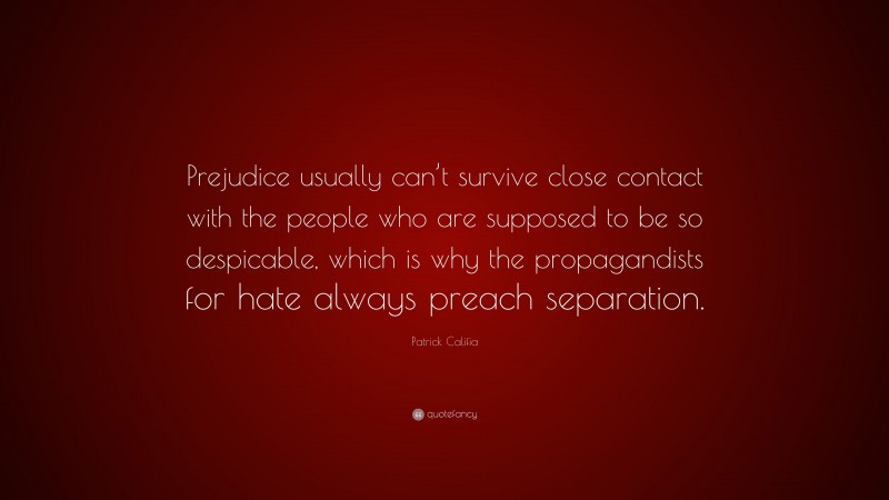 Patrick Califia Quote: “Prejudice usually can’t survive close contact with the people who are supposed to be so despicable, which is why the propagandists for hate always preach separation.”