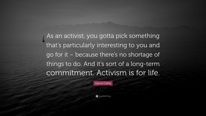 Patrick Califia Quote: “As an activist, you gotta pick something that’s particularly interesting to you and go for it – because there’s no shortage of things to do. And it’s sort of a long-term commitment. Activism is for life.”