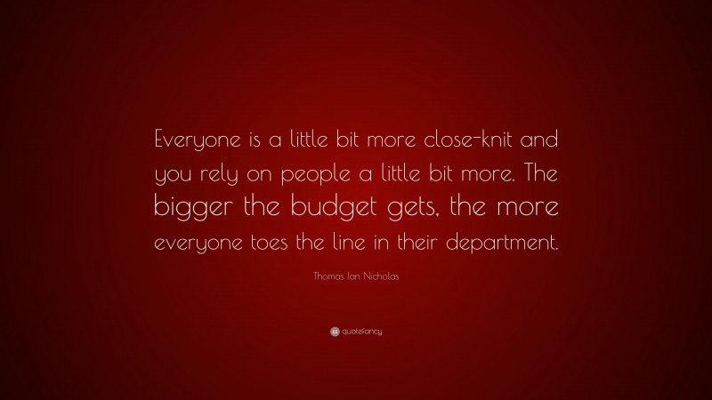 Thomas Ian Nicholas Quote: “Everyone is a little bit more close-knit and you rely on people a little bit more. The bigger the budget gets, the more everyone toes the line in their department.”