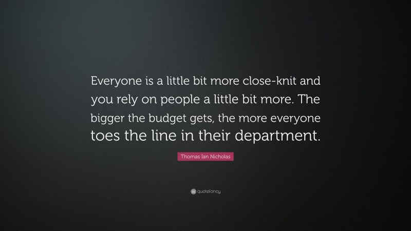 Thomas Ian Nicholas Quote: “Everyone is a little bit more close-knit and you rely on people a little bit more. The bigger the budget gets, the more everyone toes the line in their department.”