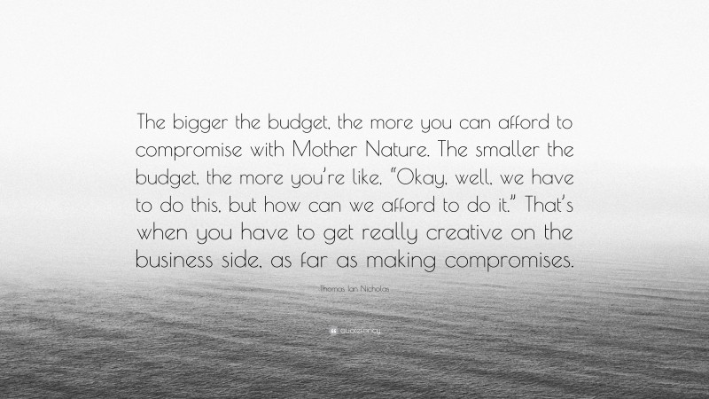 Thomas Ian Nicholas Quote: “The bigger the budget, the more you can afford to compromise with Mother Nature. The smaller the budget, the more you’re like, “Okay, well, we have to do this, but how can we afford to do it.” That’s when you have to get really creative on the business side, as far as making compromises.”