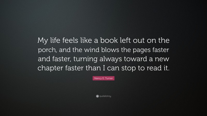 Nancy E. Turner Quote: “My life feels like a book left out on the porch, and the wind blows the pages faster and faster, turning always toward a new chapter faster than I can stop to read it.”