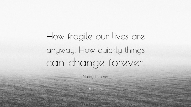 Nancy E. Turner Quote: “How fragile our lives are anyway. How quickly things can change forever.”