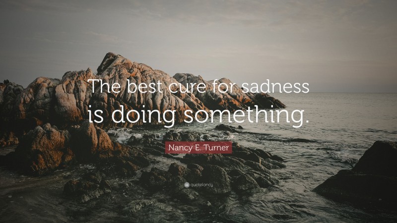 Nancy E. Turner Quote: “The best cure for sadness is doing something.”