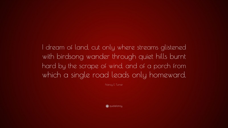 Nancy E. Turner Quote: “I dream of land, cut only where streams glistened with birdsong wander through quiet hills burnt hard by the scrape of wind, and of a porch from which a single road leads only homeward.”