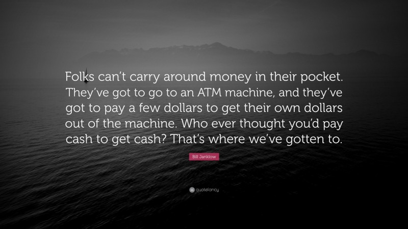 Bill Janklow Quote: “Folks can’t carry around money in their pocket. They’ve got to go to an ATM machine, and they’ve got to pay a few dollars to get their own dollars out of the machine. Who ever thought you’d pay cash to get cash? That’s where we’ve gotten to.”