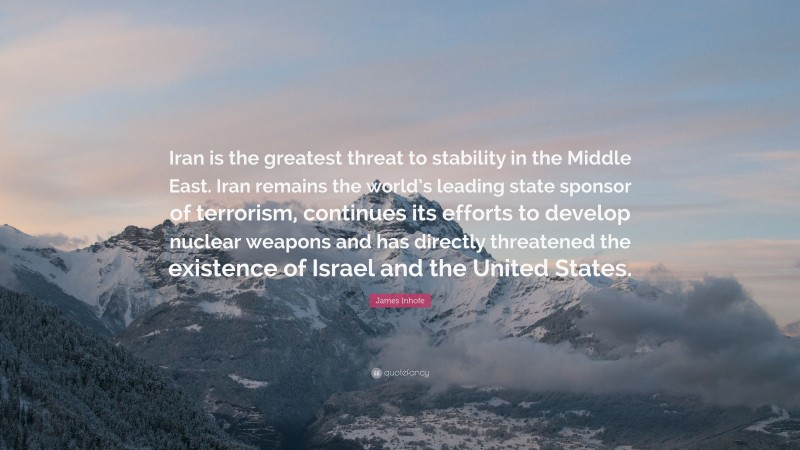 James Inhofe Quote: “Iran is the greatest threat to stability in the Middle East. Iran remains the world’s leading state sponsor of terrorism, continues its efforts to develop nuclear weapons and has directly threatened the existence of Israel and the United States.”