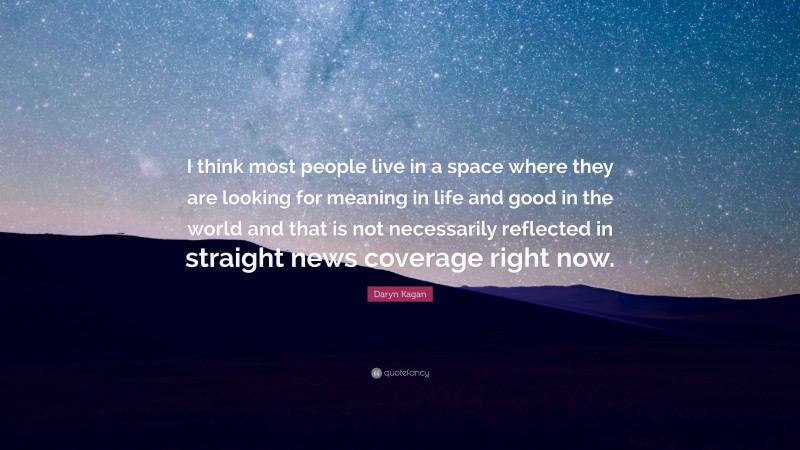 Daryn Kagan Quote: “I think most people live in a space where they are looking for meaning in life and good in the world and that is not necessarily reflected in straight news coverage right now.”