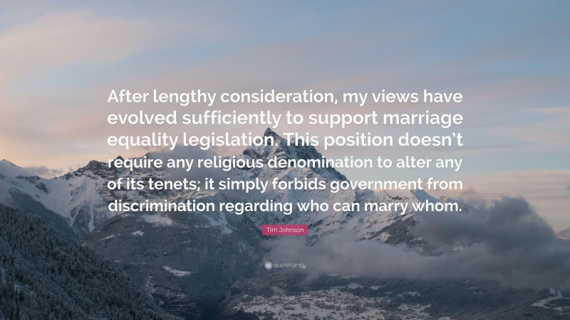 Tim Johnson Quote: “After lengthy consideration, my views have evolved sufficiently to support marriage equality legislation. This position doesn’t require any religious denomination to alter any of its tenets; it simply forbids government from discrimination regarding who can marry whom.”