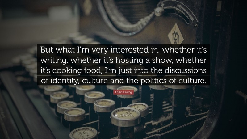 Eddie Huang Quote: “But what I’m very interested in, whether it’s writing, whether it’s hosting a show, whether it’s cooking food, I’m just into the discussions of identity, culture and the politics of culture.”