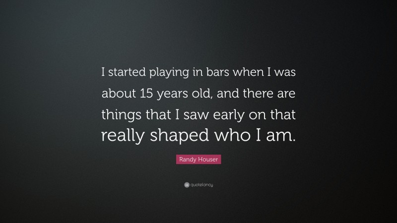 Randy Houser Quote: “I started playing in bars when I was about 15 years old, and there are things that I saw early on that really shaped who I am.”