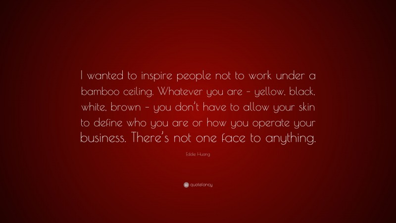 Eddie Huang Quote: “I wanted to inspire people not to work under a bamboo ceiling. Whatever you are – yellow, black, white, brown – you don’t have to allow your skin to define who you are or how you operate your business. There’s not one face to anything.”