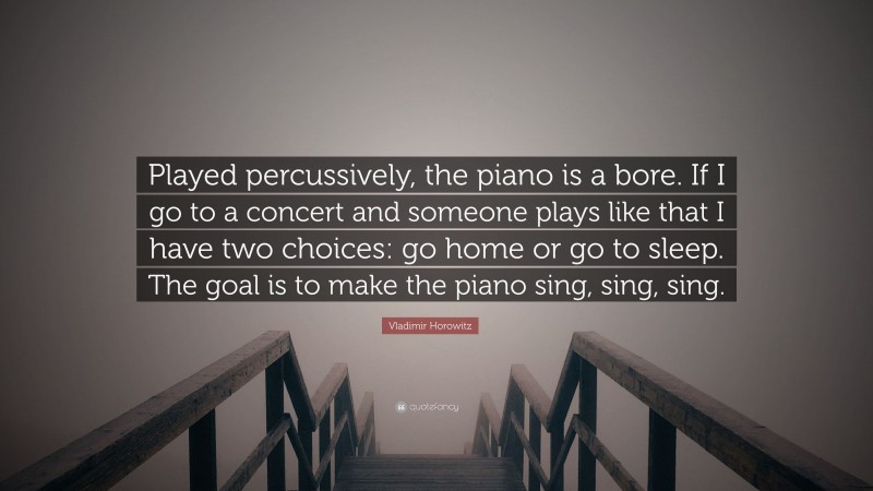 Vladimir Horowitz Quote: “Played percussively, the piano is a bore. If I go to a concert and someone plays like that I have two choices: go home or go to sleep. The goal is to make the piano sing, sing, sing.”