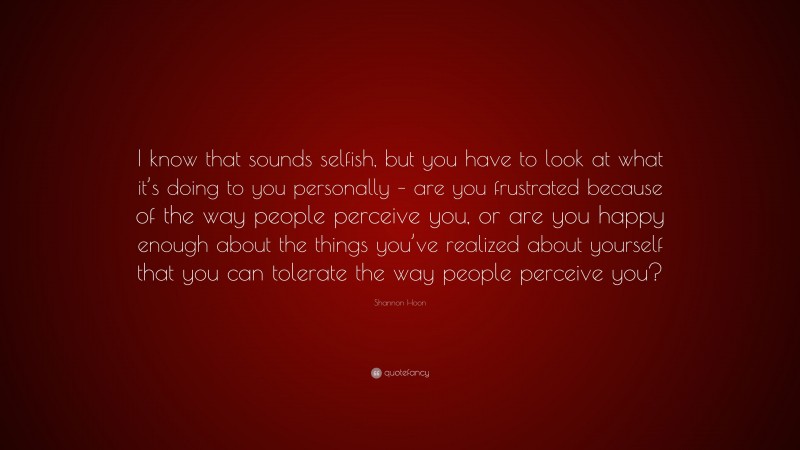 Shannon Hoon Quote: “I know that sounds selfish, but you have to look at what it’s doing to you personally – are you frustrated because of the way people perceive you, or are you happy enough about the things you’ve realized about yourself that you can tolerate the way people perceive you?”