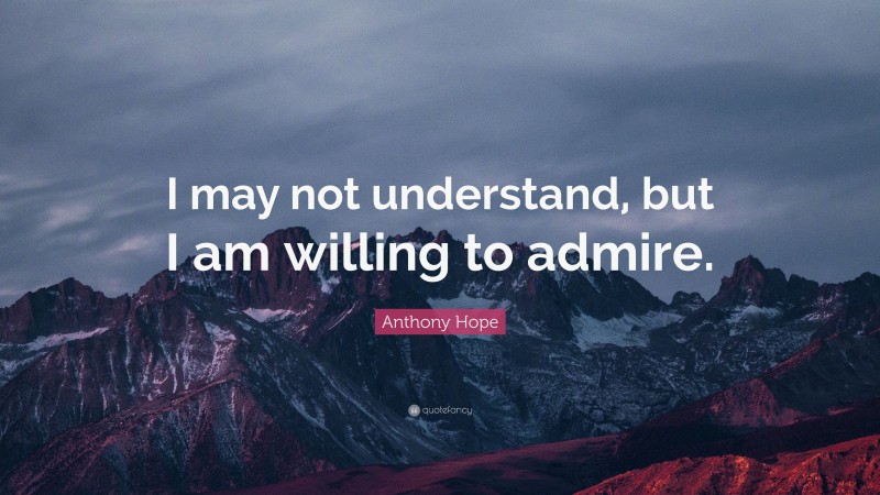 Anthony Hope Quote: “I may not understand, but I am willing to admire.”