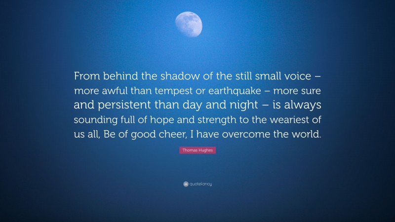 Thomas Hughes Quote: “From behind the shadow of the still small voice – more awful than tempest or earthquake – more sure and persistent than day and night – is always sounding full of hope and strength to the weariest of us all, Be of good cheer, I have overcome the world.”