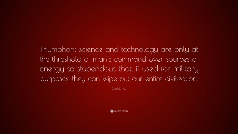 Cordell Hull Quote: “Triumphant science and technology are only at the threshold of man’s command over sources of energy so stupendous that, if used for military purposes, they can wipe out our entire civilization.”