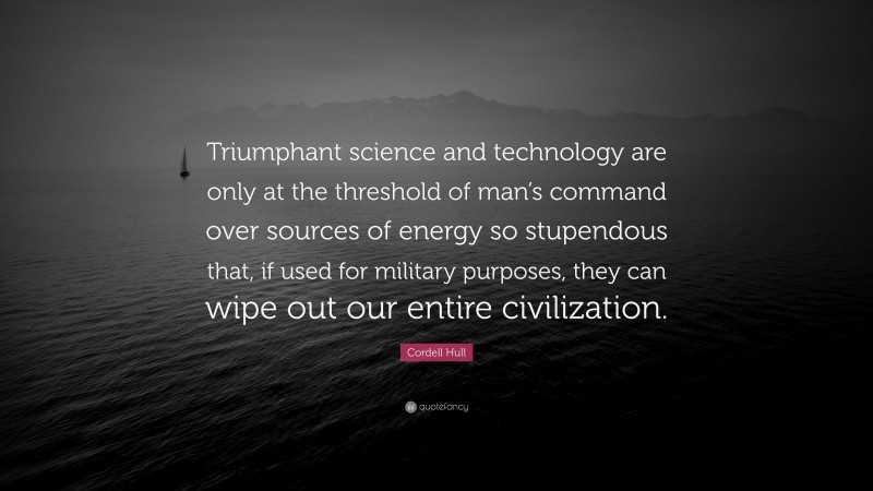 Cordell Hull Quote: “Triumphant science and technology are only at the threshold of man’s command over sources of energy so stupendous that, if used for military purposes, they can wipe out our entire civilization.”