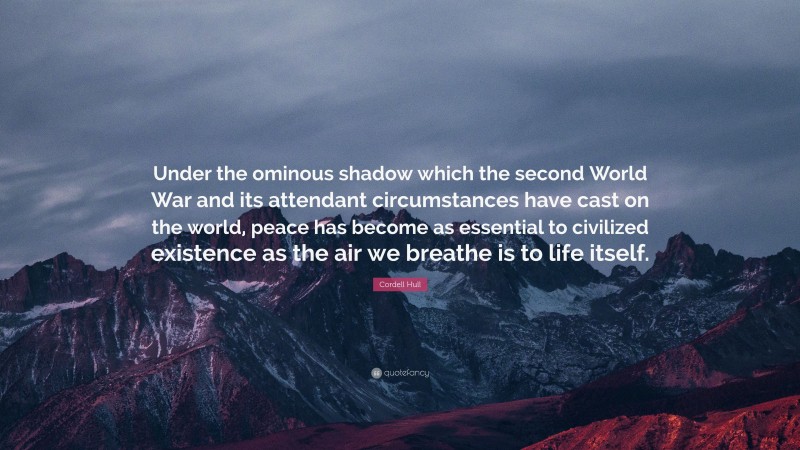 Cordell Hull Quote: “Under the ominous shadow which the second World War and its attendant circumstances have cast on the world, peace has become as essential to civilized existence as the air we breathe is to life itself.”