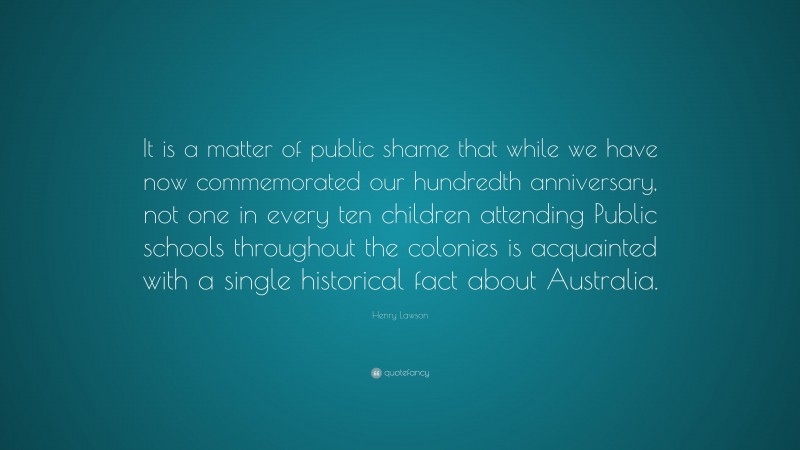 Henry Lawson Quote: “It is a matter of public shame that while we have now commemorated our hundredth anniversary, not one in every ten children attending Public schools throughout the colonies is acquainted with a single historical fact about Australia.”