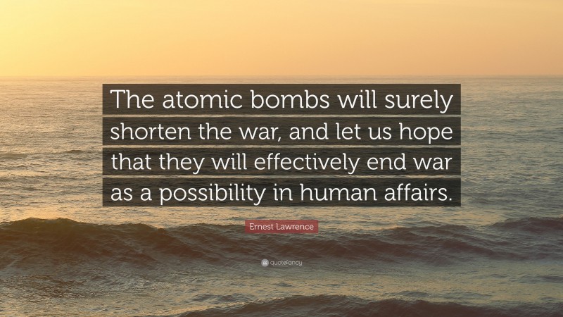 Ernest Lawrence Quote: “The atomic bombs will surely shorten the war, and let us hope that they will effectively end war as a possibility in human affairs.”