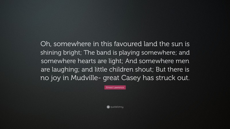 Ernest Lawrence Quote: “Oh, somewhere in this favoured land the sun is shining bright; The band is playing somewhere; and somewhere hearts are light; And somewhere men are laughing; and little children shout; But there is no joy in Mudville- great Casey has struck out.”