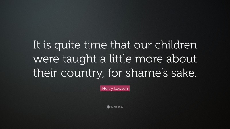Henry Lawson Quote: “It is quite time that our children were taught a little more about their country, for shame’s sake.”