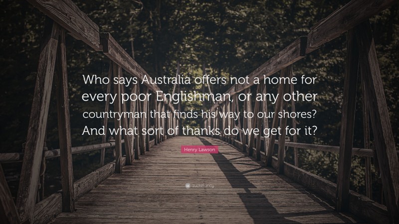 Henry Lawson Quote: “Who says Australia offers not a home for every poor Englishman, or any other countryman that finds his way to our shores? And what sort of thanks do we get for it?”